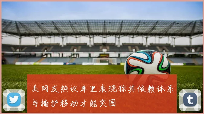 美网友热议库里表现称其依赖体系与掩护移动才能突围