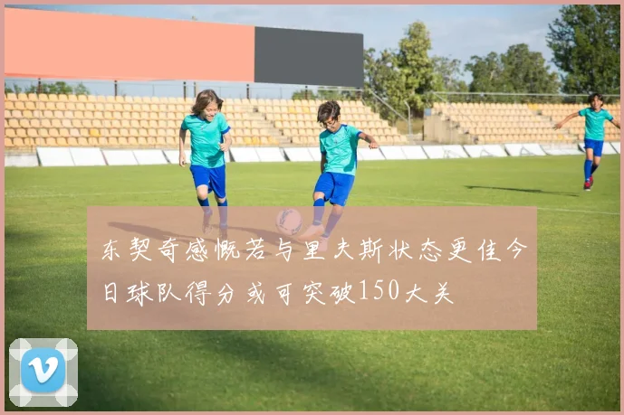 东契奇感慨若与里夫斯状态更佳今日球队得分或可突破150大关