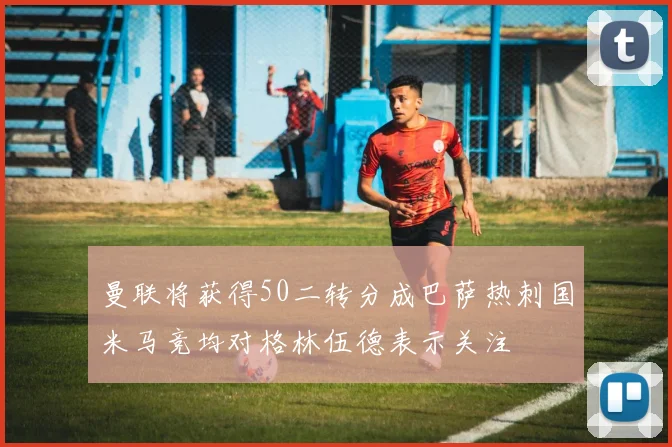 曼联将获得50二转分成巴萨热刺国米马竞均对格林伍德表示关注