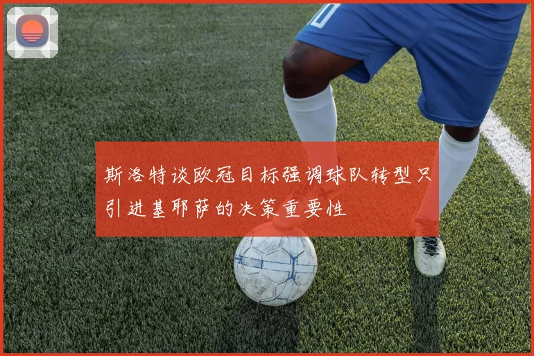斯洛特谈欧冠目标强调球队转型只引进基耶萨的决策重要性