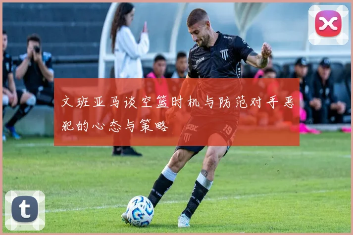 文班亚马谈空篮时机与防范对手恶犯的心态与策略