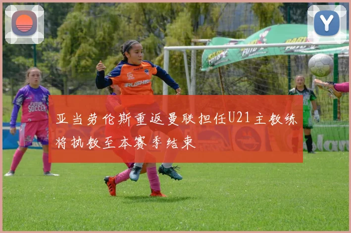亚当劳伦斯重返曼联担任U21主教练将执教至本赛季结束