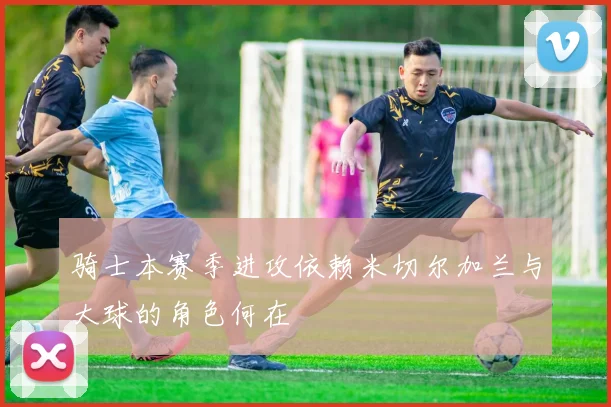 骑士本赛季进攻依赖米切尔加兰与大球的角色何在