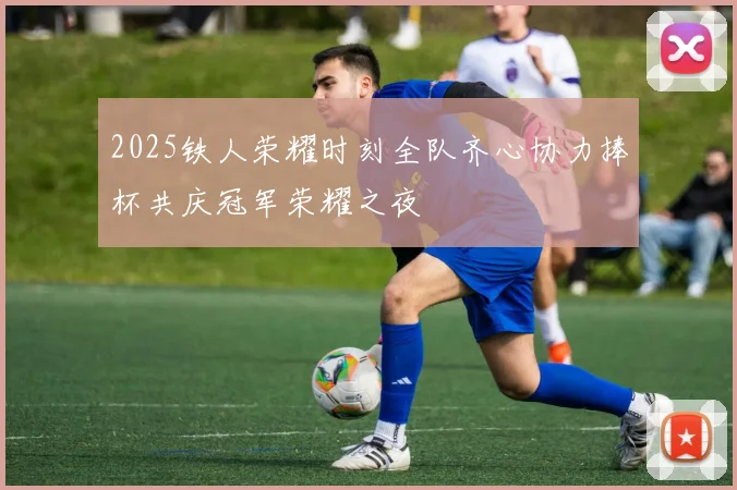 2025铁人荣耀时刻全队齐心协力捧杯共庆冠军荣耀之夜