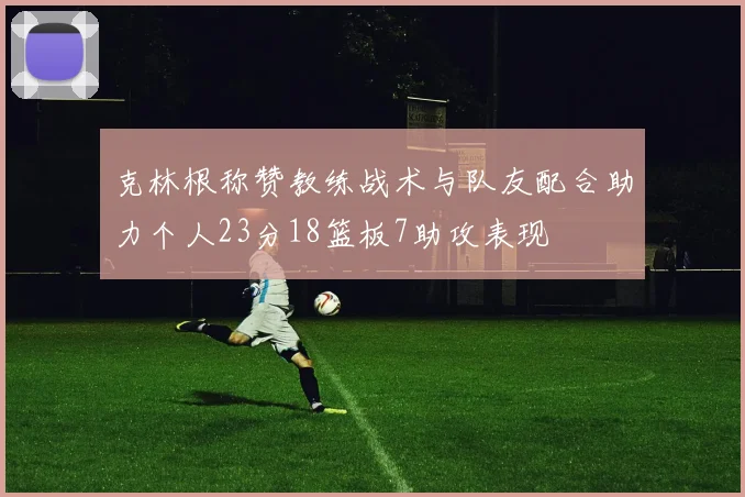 克林根称赞教练战术与队友配合助力个人23分18篮板7助攻表现