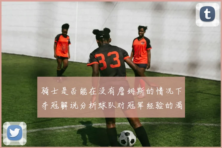骑士是否能在没有詹姆斯的情况下夺冠解说分析球队对冠军经验的渴望与担忧