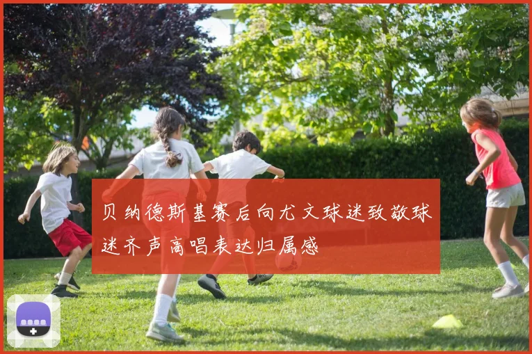 贝纳德斯基赛后向尤文球迷致敬球迷齐声高唱表达归属感