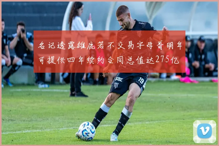 名记透露雄鹿若不交易字母哥明年可提供四年续约合同总值达275亿